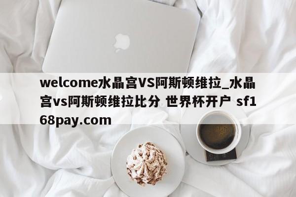 welcome水晶宫VS阿斯顿维拉_水晶宫vs阿斯顿维拉比分 世界杯开户 sf168pay.com