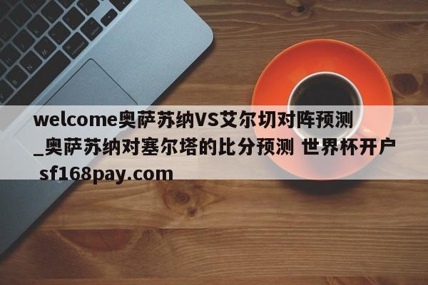 welcome奥萨苏纳VS艾尔切对阵预测_奥萨苏纳对塞尔塔的比分预测 世界杯开户 sf168pay.com