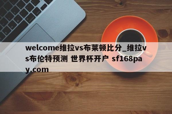 welcome维拉vs布莱顿比分_维拉vs布伦特预测 世界杯开户 sf168pay.com